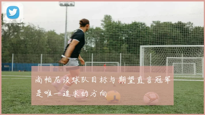 尚帕尼谈球队目标与期望直言冠军是唯一追求的方向