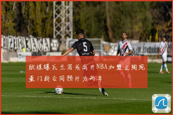 欧媒曝瓦兰若或离开NBA加盟立陶宛豪门新合同预计为两年