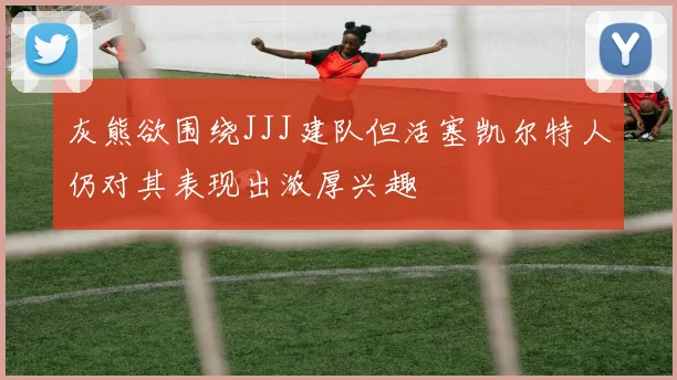 灰熊欲围绕JJJ建队但活塞凯尔特人仍对其表现出浓厚兴趣