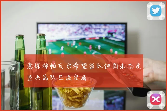 意媒称帕瓦尔希望留队但国米态度坚决离队已成定局