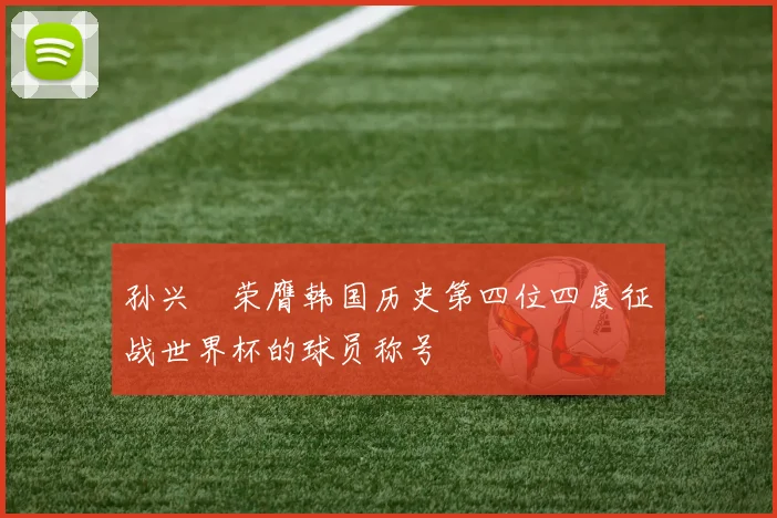 孙兴慜荣膺韩国历史第四位四度征战世界杯的球员称号