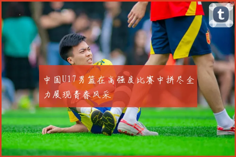 中国U17男篮在高强度比赛中拼尽全力展现青春风采