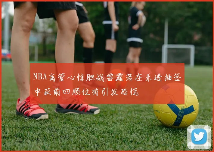 NBA高管心惊胆战雷霆若在乐透抽签中获前四顺位将引发恐慌