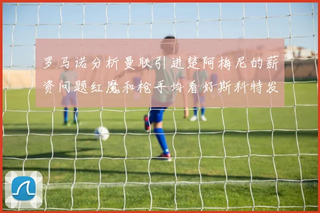 罗马诺分析曼联引进楚阿梅尼的薪资问题红魔和枪手均看好斯科特发展潜力