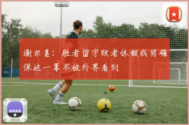 谢尔基：胜者留守败者休假我将确保这一幕不被外界看到