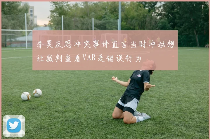李昊反思冲突事件直言当时冲动想让裁判查看VAR是错误行为