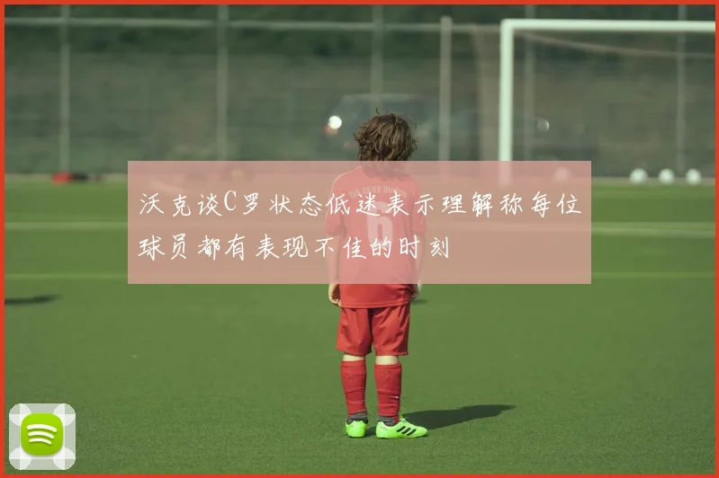 沃克谈C罗状态低迷表示理解称每位球员都有表现不佳的时刻