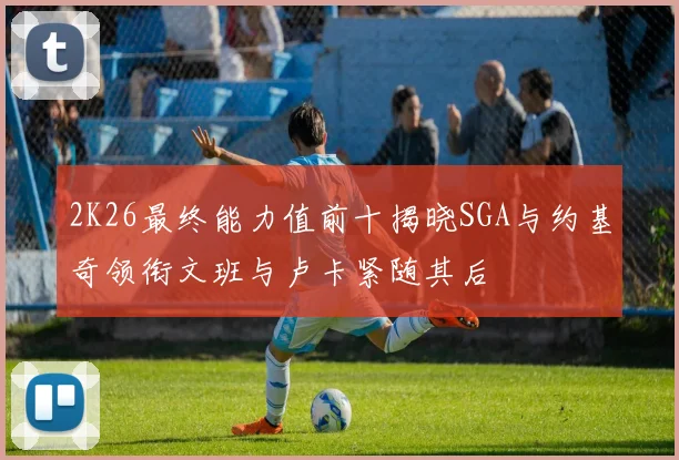 2K26最终能力值前十揭晓SGA与约基奇领衔文班与卢卡紧随其后