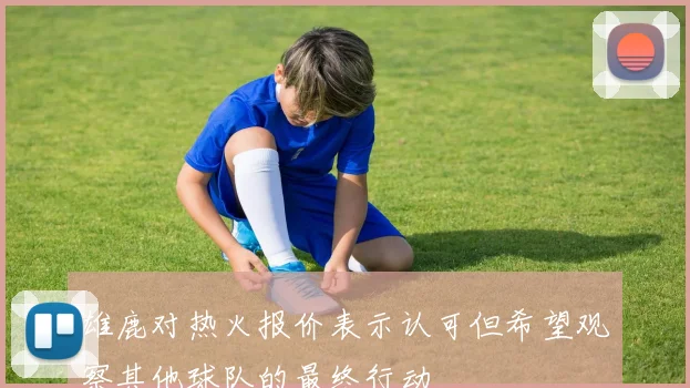 雄鹿对热火报价表示认可但希望观察其他球队的最终行动