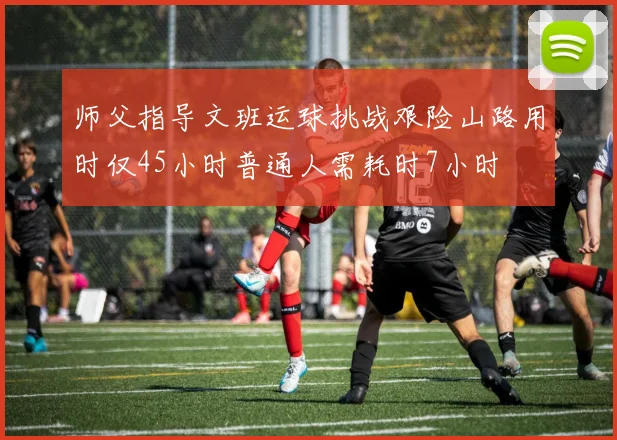 师父指导文班运球挑战艰险山路用时仅45小时普通人需耗时7小时