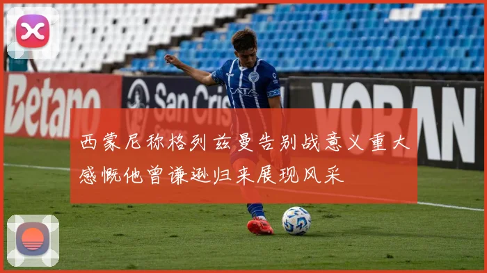西蒙尼称格列兹曼告别战意义重大感慨他曾谦逊归来展现风采
