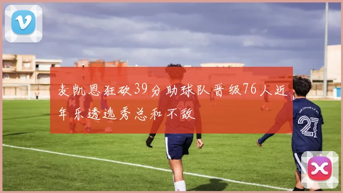 麦凯恩狂砍39分助球队晋级76人近年乐透选秀总和不敌
