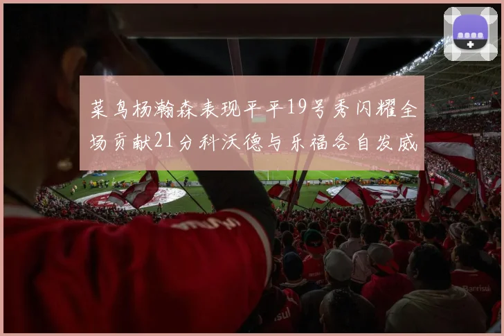 菜鸟杨瀚森表现平平19号秀闪耀全场贡献21分科沃德与乐福各自发威
